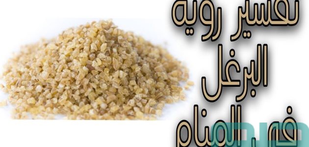 دلالات تفسير حلم رؤية البرغل فى المنام 1 تفسير حلم رؤية البرغل فى المنام